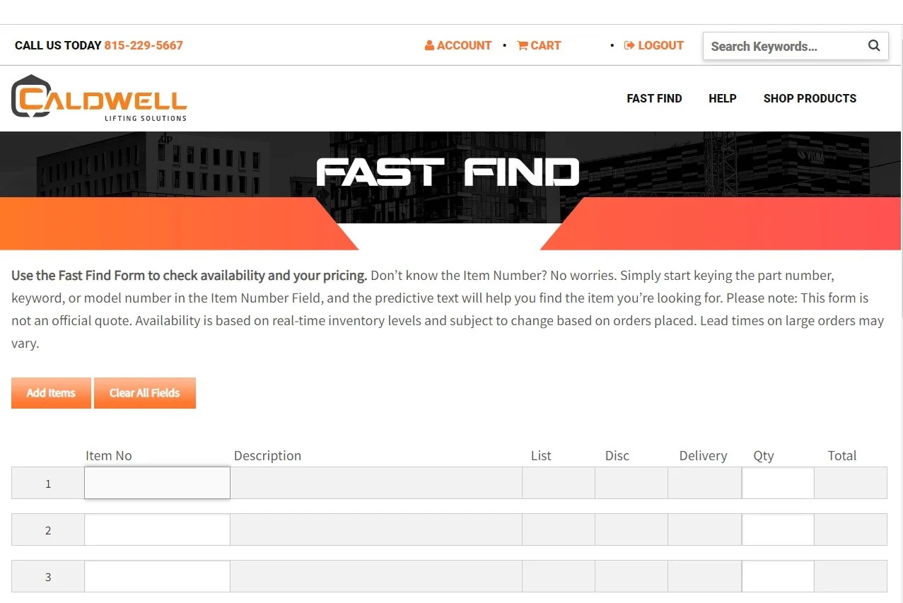 Caldwell The new Fast Find tool gives customers instant, online access to distributor pricing and product availability and is part of the company’s online Distributor Portal. Lisa Sympson, marketing manager at Caldwell, said: “Our customers asked, and we listened. They wanted a fast and easy way to get pricing and availability so they can prepare quotes for their customers more quickly and serve them even more efficiently. And now they’ve got it. No more phone calls. No more waiting on hold. No more delays.” To stay ahead in today’s ever-changing marketplace, manufacturers must quickly evolve to meet and exceed growing customer expectations, which means constantly improving online tools. As a manufacturer of below-the-hook lifting equipment, Caldwell has chosen to apply a continuous improvement mindset to all aspects of the business, from manufacturing to engineering, and through customer service and the overall online experience. “The thing about these dealers,” Sympson continued, “Is that they get all kinds of inquiries every day from those various end-user markets. We need to provide the support, online and otherwise, that helps them serve their customers in the best way possible. The breadth of knowledge that these partners need is vast. They’re offshore one minute, up a tower crane the next, and finish the day at an industrial site doing a chain sling inspection.” Caldwell distributors can follow three simple steps to get access today: Call 800.628.4263 or email info@caldwellinc.com to request access. Caldwell completes registration and sends an email with log-in credentials. Customer clicks on the Fast Find link. image